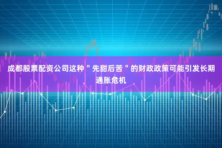 成都股票配资公司这种＂先甜后苦＂的财政政策可能引发长期通胀危机
