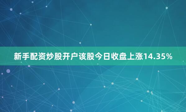 新手配资炒股开户该股今日收盘上涨14.35%
