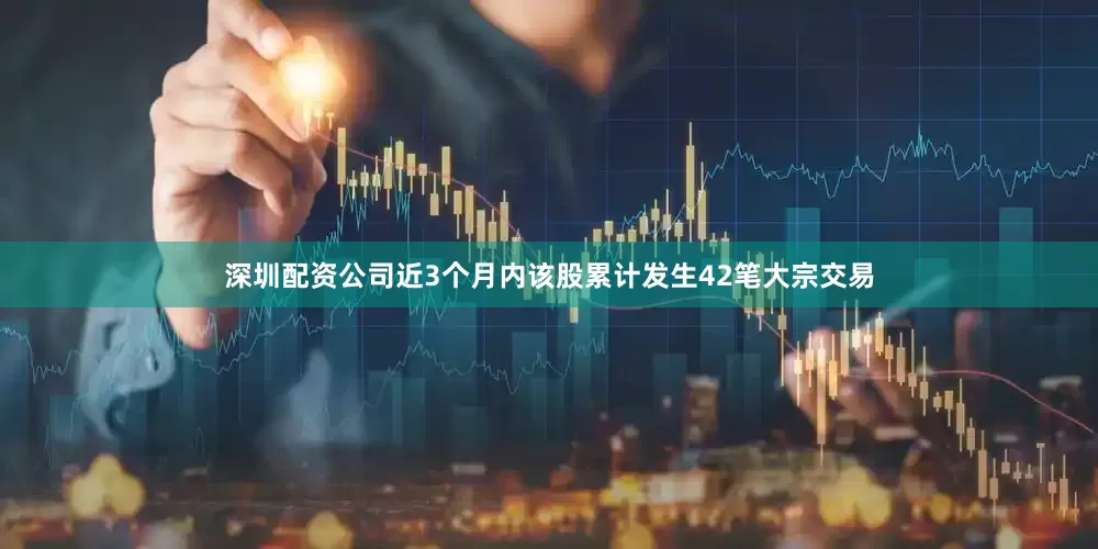 深圳配资公司近3个月内该股累计发生42笔大宗交易