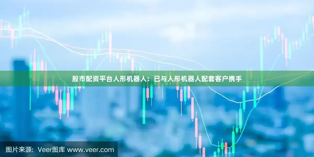 股市配资平台人形机器人：已与人形机器人配套客户携手