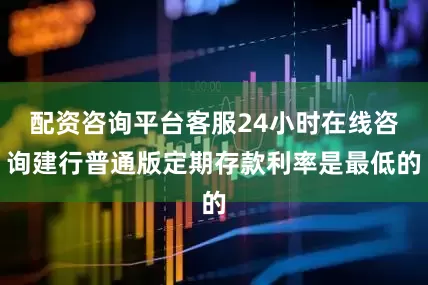 配资咨询平台客服24小时在线咨询建行普通版定期存款利率是最低的