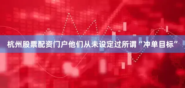 杭州股票配资门户他们从未设定过所谓“冲单目标”
