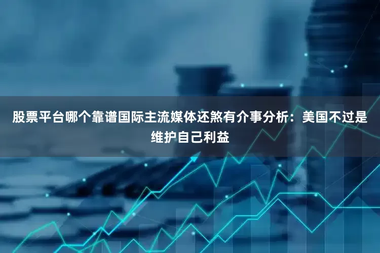 股票平台哪个靠谱国际主流媒体还煞有介事分析：美国不过是维护自己利益