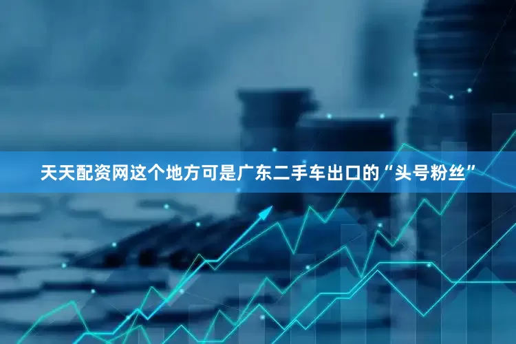 天天配资网这个地方可是广东二手车出口的“头号粉丝”