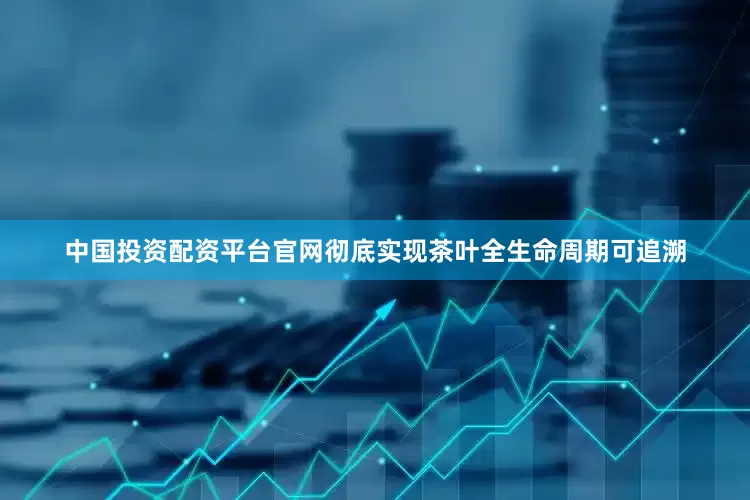 中国投资配资平台官网彻底实现茶叶全生命周期可追溯