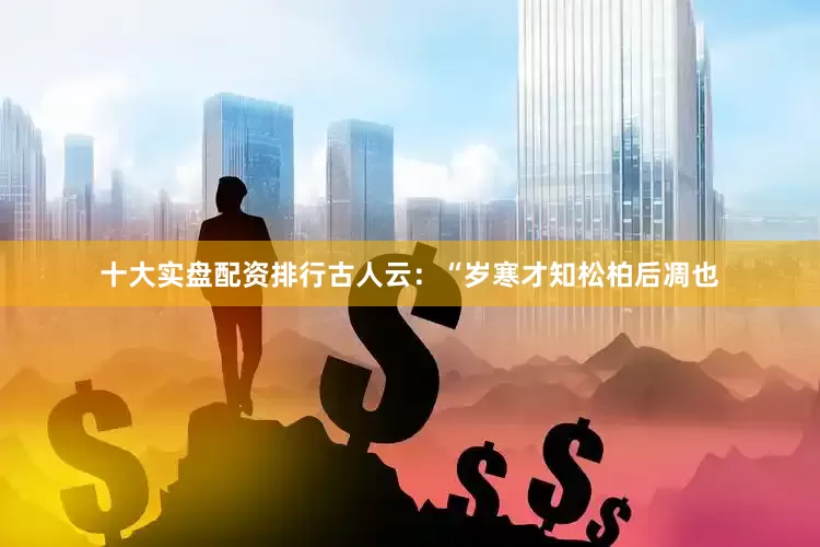 十大实盘配资排行古人云：“岁寒才知松柏后凋也
